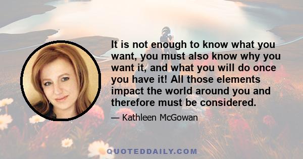 It is not enough to know what you want, you must also know why you want it, and what you will do once you have it! All those elements impact the world around you and therefore must be considered.