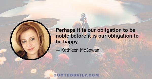 Perhaps it is our obligation to be noble before it is our obligation to be happy.