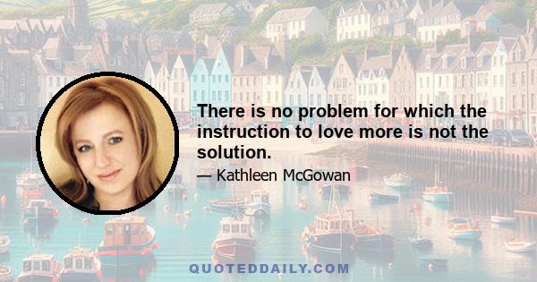 There is no problem for which the instruction to love more is not the solution.