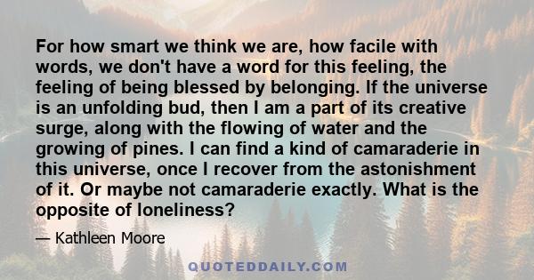 For how smart we think we are, how facile with words, we don't have a word for this feeling, the feeling of being blessed by belonging. If the universe is an unfolding bud, then I am a part of its creative surge, along