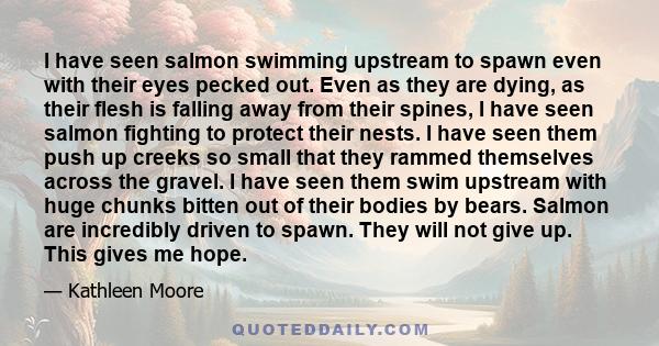 I have seen salmon swimming upstream to spawn even with their eyes pecked out. Even as they are dying, as their flesh is falling away from their spines, I have seen salmon fighting to protect their nests. I have seen