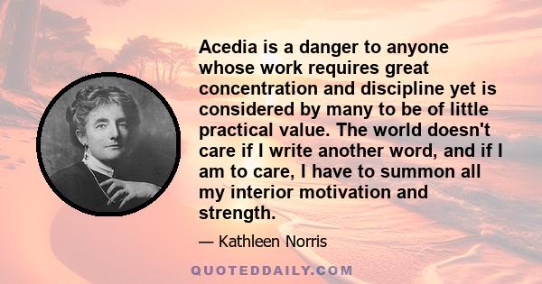 Acedia is a danger to anyone whose work requires great concentration and discipline yet is considered by many to be of little practical value. The world doesn't care if I write another word, and if I am to care, I have