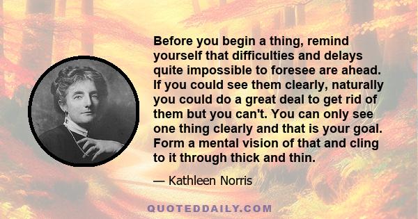 Before you begin a thing, remind yourself that difficulties and delays quite impossible to foresee are ahead. If you could see them clearly, naturally you could do a great deal to get rid of them but you can't. You can