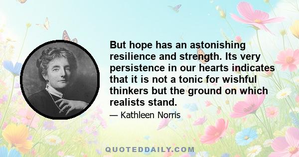 But hope has an astonishing resilience and strength. Its very persistence in our hearts indicates that it is not a tonic for wishful thinkers but the ground on which realists stand.