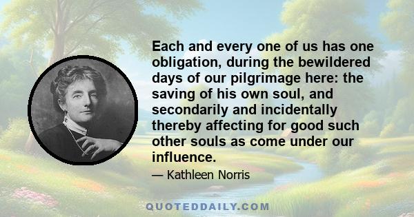 Each and every one of us has one obligation, during the bewildered days of our pilgrimage here: the saving of his own soul, and secondarily and incidentally thereby affecting for good such other souls as come under our