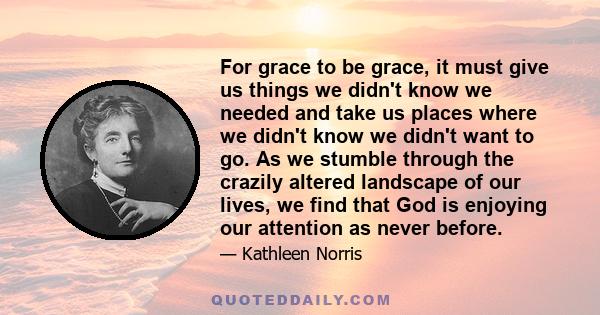 For grace to be grace, it must give us things we didn't know we needed and take us places where we didn't know we didn't want to go. As we stumble through the crazily altered landscape of our lives, we find that God is