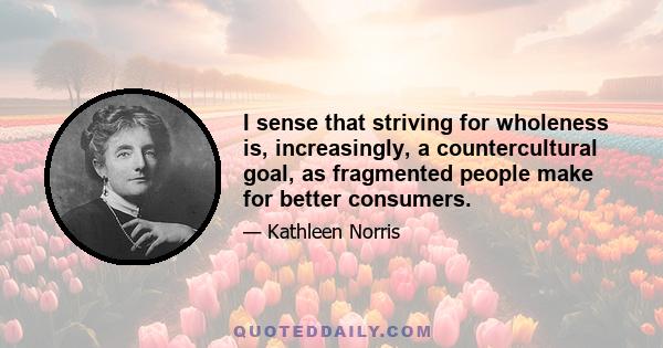 I sense that striving for wholeness is, increasingly, a countercultural goal, as fragmented people make for better consumers.