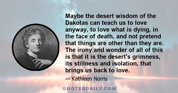 Maybe the desert wisdom of the Dakotas can teach us to love anyway, to love what is dying, in the face of death, and not pretend that things are other than they are. The irony and wonder of all of this is that it is the 