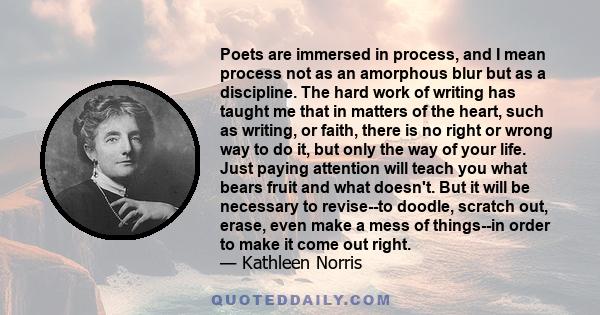 Poets are immersed in process, and I mean process not as an amorphous blur but as a discipline. The hard work of writing has taught me that in matters of the heart, such as writing, or faith, there is no right or wrong