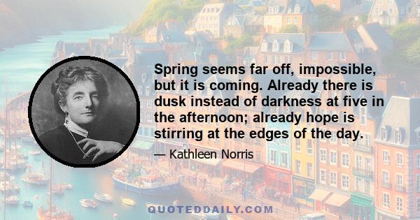 Spring seems far off, impossible, but it is coming. Already there is dusk instead of darkness at five in the afternoon; already hope is stirring at the edges of the day.