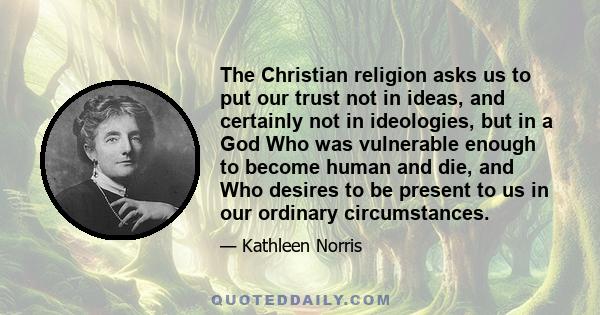 The Christian religion asks us to put our trust not in ideas, and certainly not in ideologies, but in a God Who was vulnerable enough to become human and die, and Who desires to be present to us in our ordinary