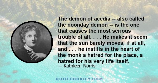 The demon of acedia -- also called the noonday demon -- is the one that causes the most serious trouble of all. . . . He makes it seem that the sun barely moves, if at all, and . . . he instills in the heart of the monk 