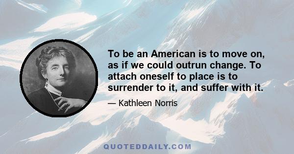 To be an American is to move on, as if we could outrun change. To attach oneself to place is to surrender to it, and suffer with it.