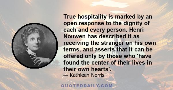 True hospitality is marked by an open response to the dignity of each and every person. Henri Nouwen has described it as receiving the stranger on his own terms, and asserts that it can be offered only by those who