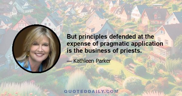 But principles defended at the expense of pragmatic application is the business of priests.