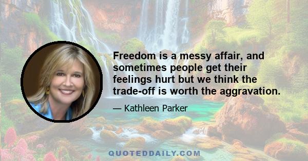 Freedom is a messy affair, and sometimes people get their feelings hurt but we think the trade-off is worth the aggravation.