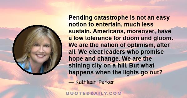 Pending catastrophe is not an easy notion to entertain, much less sustain. Americans, moreover, have a low tolerance for doom and gloom. We are the nation of optimism, after all. We elect leaders who promise hope and