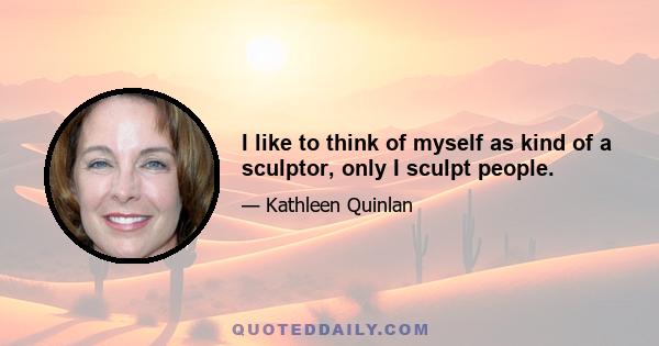 I like to think of myself as kind of a sculptor, only I sculpt people.