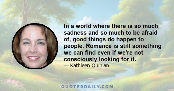 In a world where there is so much sadness and so much to be afraid of, good things do happen to people. Romance is still something we can find even if we're not consciously looking for it.