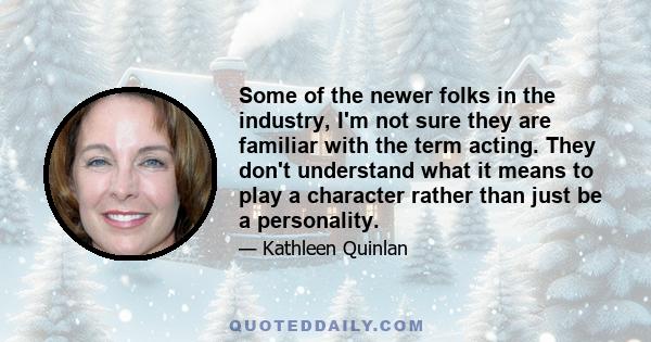 Some of the newer folks in the industry, I'm not sure they are familiar with the term acting. They don't understand what it means to play a character rather than just be a personality.