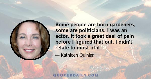 Some people are born gardeners, some are politicians. I was an actor. It took a great deal of pain before I figured that out. I didn't relate to most of it.