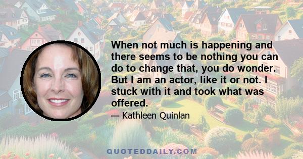 When not much is happening and there seems to be nothing you can do to change that, you do wonder. But I am an actor, like it or not. I stuck with it and took what was offered.