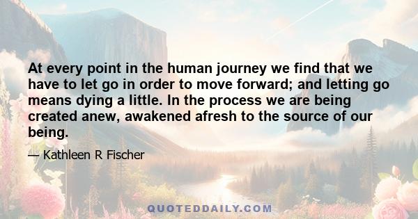 At every point in the human journey we find that we have to let go in order to move forward; and letting go means dying a little. In the process we are being created anew, awakened afresh to the source of our being.