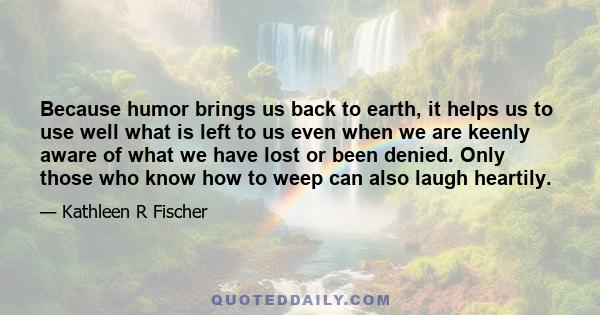 Because humor brings us back to earth, it helps us to use well what is left to us even when we are keenly aware of what we have lost or been denied. Only those who know how to weep can also laugh heartily.