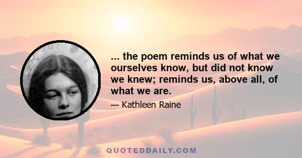 ... the poem reminds us of what we ourselves know, but did not know we knew; reminds us, above all, of what we are.