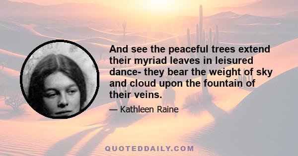 And see the peaceful trees extend their myriad leaves in leisured dance- they bear the weight of sky and cloud upon the fountain of their veins.