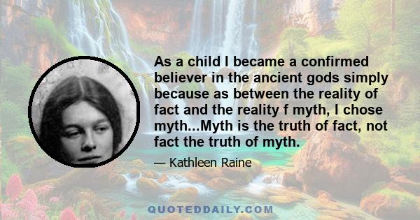 As a child I became a confirmed believer in the ancient gods simply because as between the reality of fact and the reality f myth, I chose myth...Myth is the truth of fact, not fact the truth of myth.