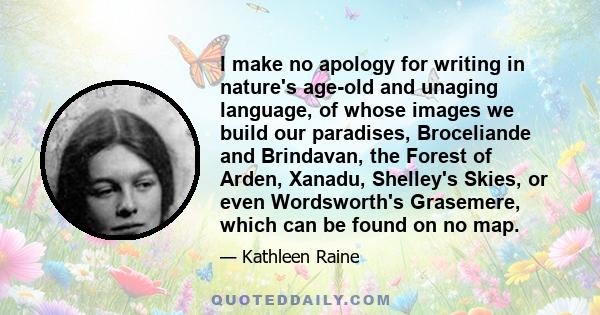 I make no apology for writing in nature's age-old and unaging language, of whose images we build our paradises, Broceliande and Brindavan, the Forest of Arden, Xanadu, Shelley's Skies, or even Wordsworth's Grasemere,