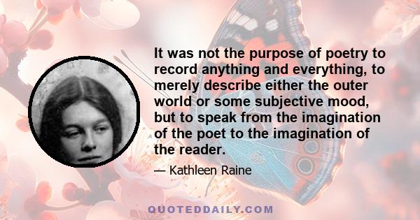 It was not the purpose of poetry to record anything and everything, to merely describe either the outer world or some subjective mood, but to speak from the imagination of the poet to the imagination of the reader.