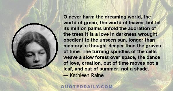 O never harm the dreaming world, the world of green, the world of leaves, but let its million palms unfold the adoration of the trees It is a love in darkness wrought obedient to the unseen sun, longer than memory, a