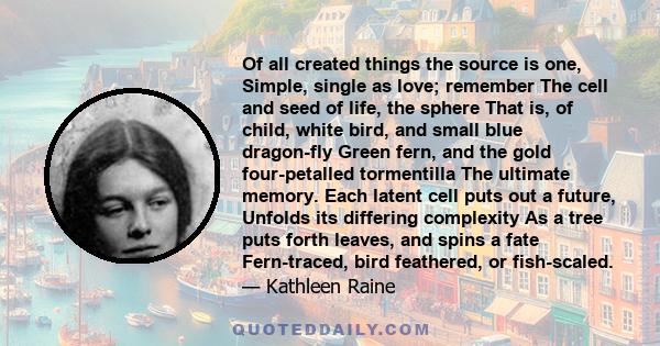 Of all created things the source is one, Simple, single as love; remember The cell and seed of life, the sphere That is, of child, white bird, and small blue dragon-fly Green fern, and the gold four-petalled tormentilla 