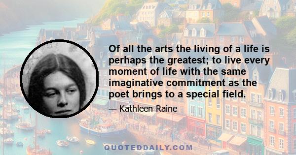 Of all the arts the living of a life is perhaps the greatest; to live every moment of life with the same imaginative commitment as the poet brings to a special field.