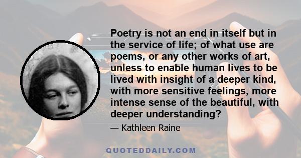 Poetry is not an end in itself but in the service of life; of what use are poems, or any other works of art, unless to enable human lives to be lived with insight of a deeper kind, with more sensitive feelings, more