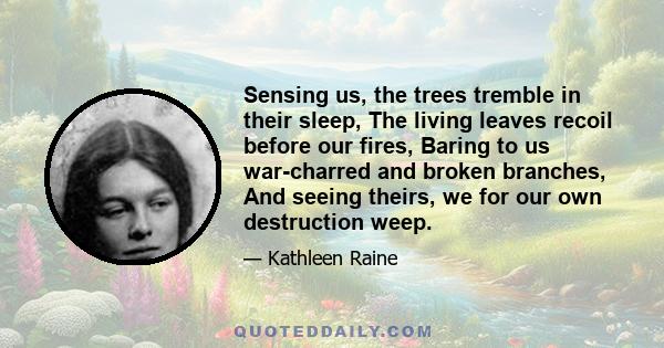 Sensing us, the trees tremble in their sleep, The living leaves recoil before our fires, Baring to us war-charred and broken branches, And seeing theirs, we for our own destruction weep.