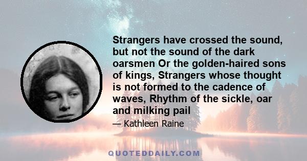 Strangers have crossed the sound, but not the sound of the dark oarsmen Or the golden-haired sons of kings, Strangers whose thought is not formed to the cadence of waves, Rhythm of the sickle, oar and milking pail