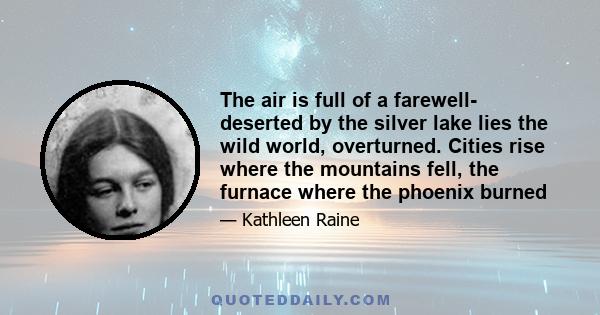 The air is full of a farewell- deserted by the silver lake lies the wild world, overturned. Cities rise where the mountains fell, the furnace where the phoenix burned