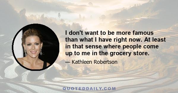 I don't want to be more famous than what I have right now. At least in that sense where people come up to me in the grocery store.