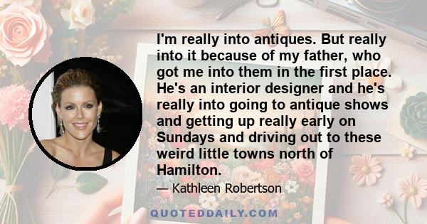 I'm really into antiques. But really into it because of my father, who got me into them in the first place. He's an interior designer and he's really into going to antique shows and getting up really early on Sundays