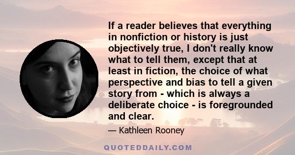 If a reader believes that everything in nonfiction or history is just objectively true, I don't really know what to tell them, except that at least in fiction, the choice of what perspective and bias to tell a given