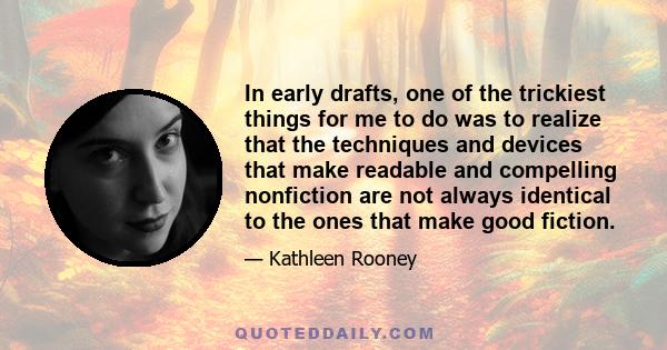 In early drafts, one of the trickiest things for me to do was to realize that the techniques and devices that make readable and compelling nonfiction are not always identical to the ones that make good fiction.