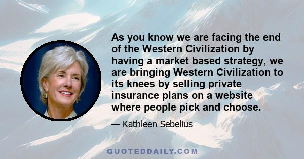 As you know we are facing the end of the Western Civilization by having a market based strategy, we are bringing Western Civilization to its knees by selling private insurance plans on a website where people pick and