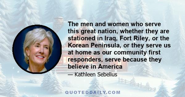 The men and women who serve this great nation, whether they are stationed in Iraq, Fort Riley, or the Korean Peninsula, or they serve us at home as our community first responders, serve because they believe in America