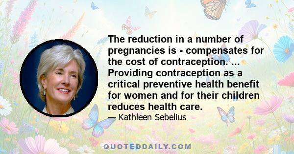 The reduction in a number of pregnancies is - compensates for the cost of contraception. ... Providing contraception as a critical preventive health benefit for women and for their children reduces health care.