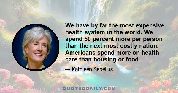 We have by far the most expensive health system in the world. We spend 50 percent more per person than the next most costly nation. Americans spend more on health care than housing or food