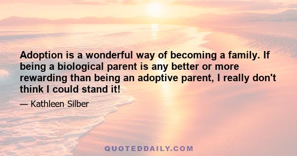 Adoption is a wonderful way of becoming a family. If being a biological parent is any better or more rewarding than being an adoptive parent, I really don't think I could stand it!