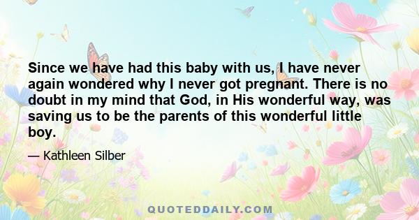 Since we have had this baby with us, I have never again wondered why I never got pregnant. There is no doubt in my mind that God, in His wonderful way, was saving us to be the parents of this wonderful little boy.